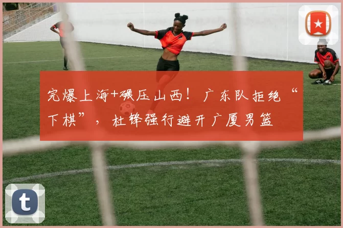完爆上海+碾压山西！广东队拒绝“下棋”，杜锋强行避开广厦男篮