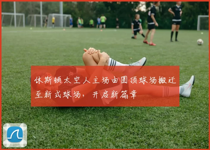 休斯顿太空人主场由圆顶球场搬迁至新式球场，开启新篇章