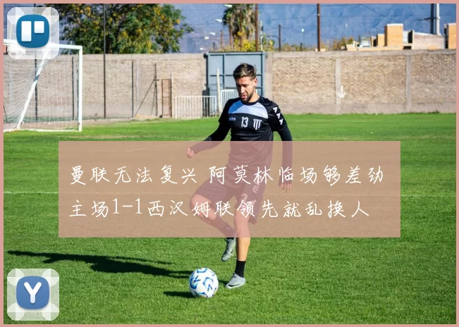 曼联无法复兴 阿莫林临场够差劲 主场1-1西汉姆联领先就乱换人