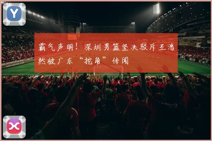 霸气声明！深圳男篮坚决驳斥王浩然被广东“挖角”传闻