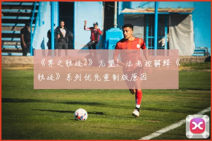 《界之轨迹2》无望！法老控解释《轨迹》系列优先重制版原因