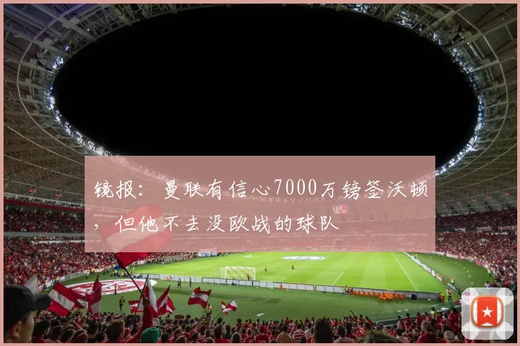 镜报：曼联有信心7000万镑签沃顿，但他不去没欧战的球队