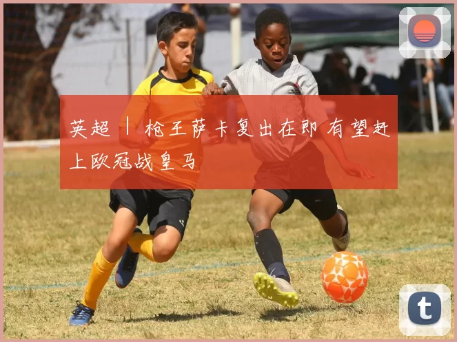 英超 ｜ 枪王萨卡复出在即 有望赶上欧冠战皇马