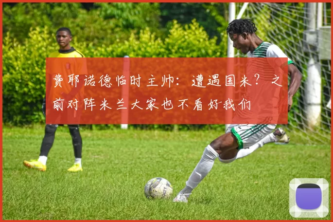 费耶诺德临时主帅：遭遇国米？之前对阵米兰大家也不看好我们