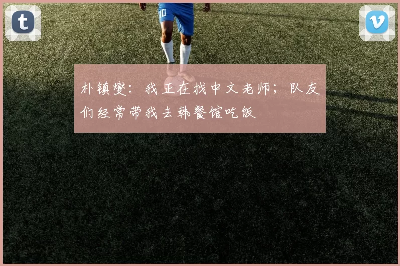 朴镇燮：我正在找中文老师；队友们经常带我去韩餐馆吃饭