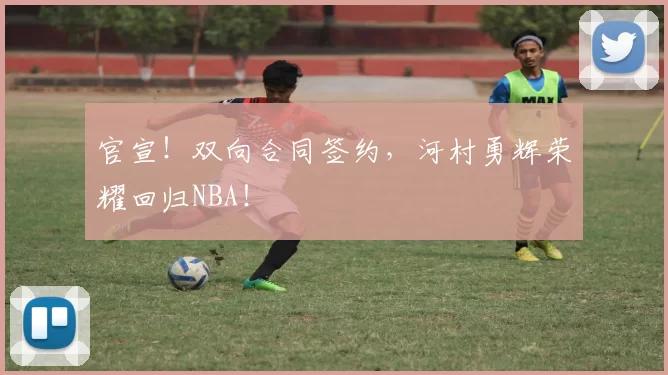 官宣！双向合同签约，河村勇辉荣耀回归NBA！