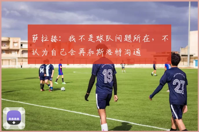 萨拉赫：我不是球队问题所在，不认为自己会再和斯洛特沟通