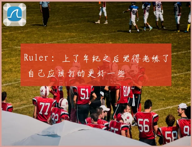 Ruler ：上了年纪之后觉得老练了 自己应该打的更好一些