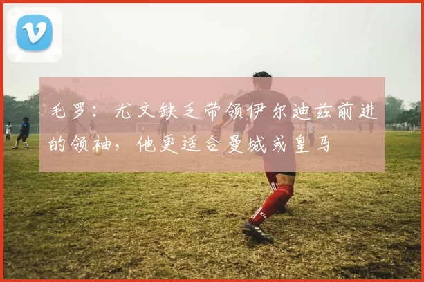 毛罗：尤文缺乏带领伊尔迪兹前进的领袖，他更适合曼城或皇马