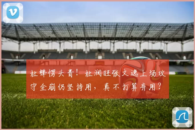 杜锋愣头青！杜润旺张文逸上场攻守全崩仍坚持用，真不打算弃用？