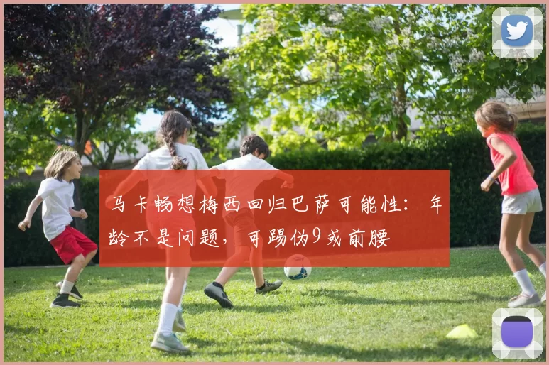 马卡畅想梅西回归巴萨可能性：年龄不是问题，可踢伪9或前腰