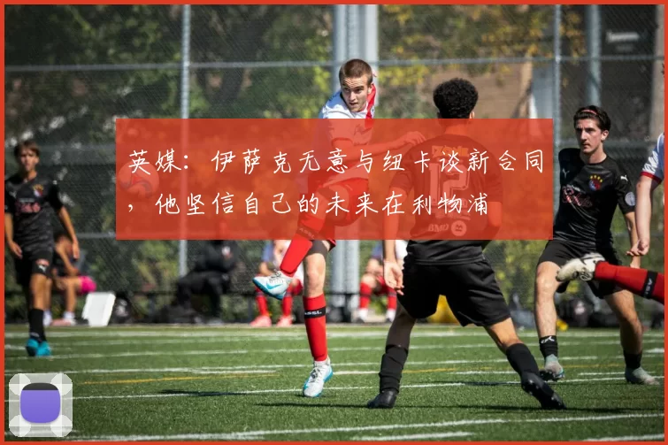 英媒：伊萨克无意与纽卡谈新合同，他坚信自己的未来在利物浦