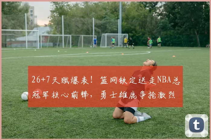 26+7天赋爆表！篮网铁定送走NBA总冠军核心前锋，勇士雄鹿争抢激烈