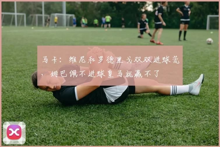 马卡：维尼和罗德里戈双双进球荒，姆巴佩不进球皇马就赢不了