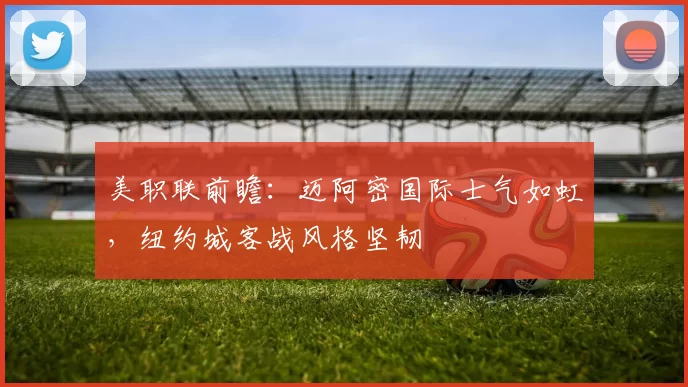 美职联前瞻：迈阿密国际士气如虹，纽约城客战风格坚韧