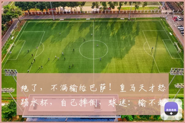 绝了，不满输给巴萨！皇马天才怒踢水杯，自己摔倒，球迷：输不起