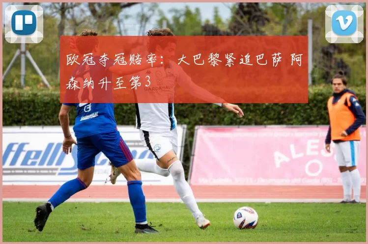 欧冠夺冠赔率：大巴黎紧追巴萨 阿森纳升至第3