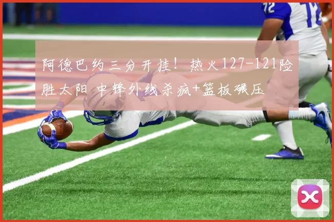 阿德巴约三分开挂！热火127-121险胜太阳 中锋外线杀疯+篮板碾压