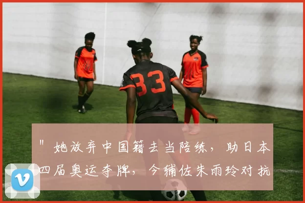 ＂她放弃中国籍去当陪练，助日本四届奥运夺牌，今辅佐朱雨玲对抗国乒