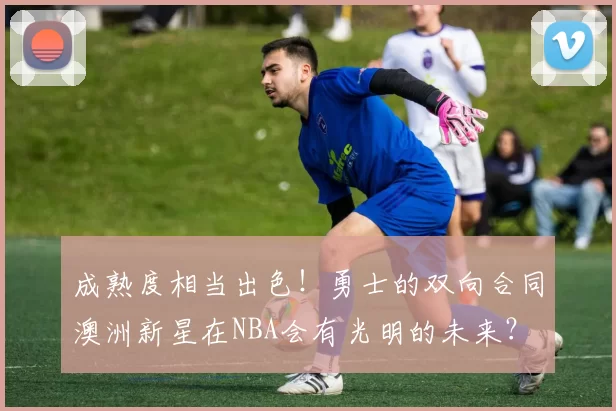 成熟度相当出色！勇士的双向合同澳洲新星在NBA会有光明的未来？