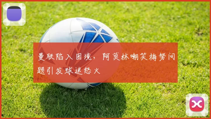曼联陷入困境，阿莫林嘲笑梅努问题引发球迷怒火