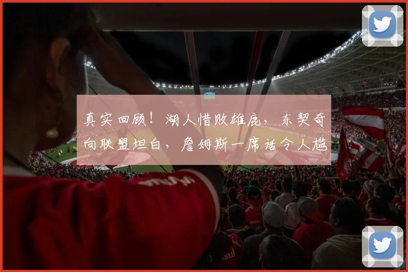 真实回顾！湖人惜败雄鹿，东契奇向联盟坦白，詹姆斯一席话令人尴尬难安