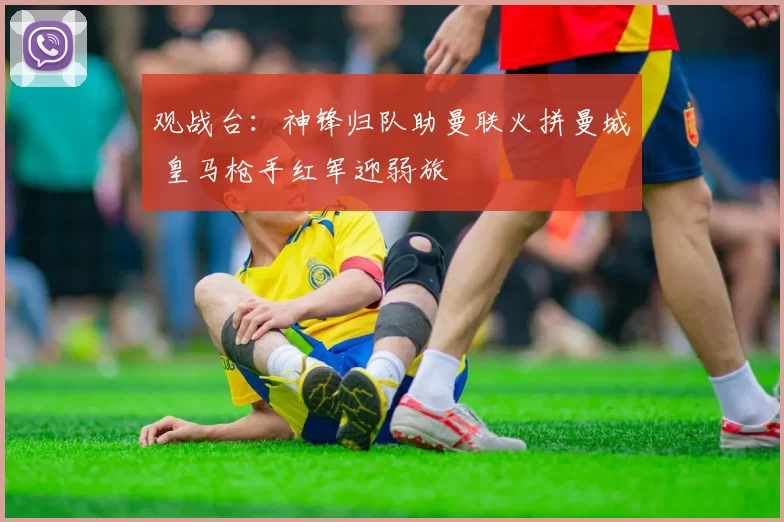 观战台：神锋归队助曼联火拼曼城 皇马枪手红军迎弱旅