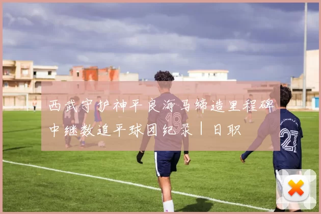 西武守护神平良海马缔造里程碑　中继数追平球团纪录｜日职