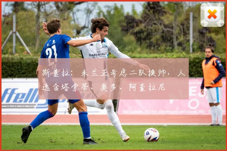 斯基拉：米兰正考虑二队换帅，人选含塔索蒂、奥多、阿奎拉尼