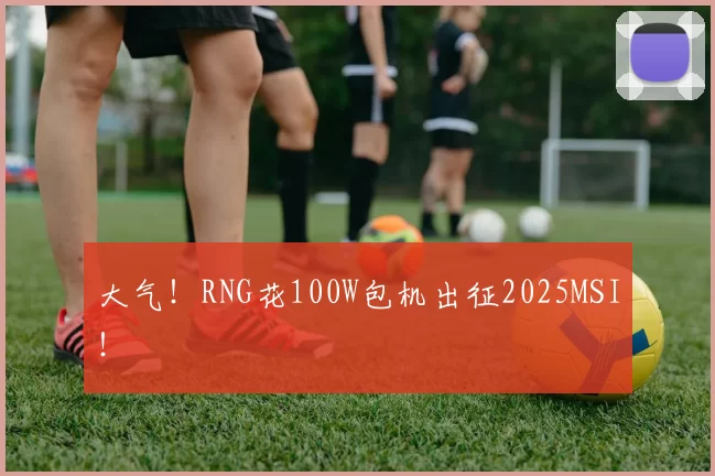 大气！RNG花100W包机出征2025MSI！