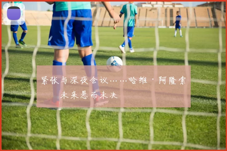 紧张与深夜会议……哈维·阿隆索的未来悬而未决