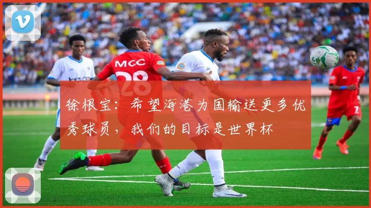 徐根宝：希望海港为国输送更多优秀球员，我们的目标是世界杯