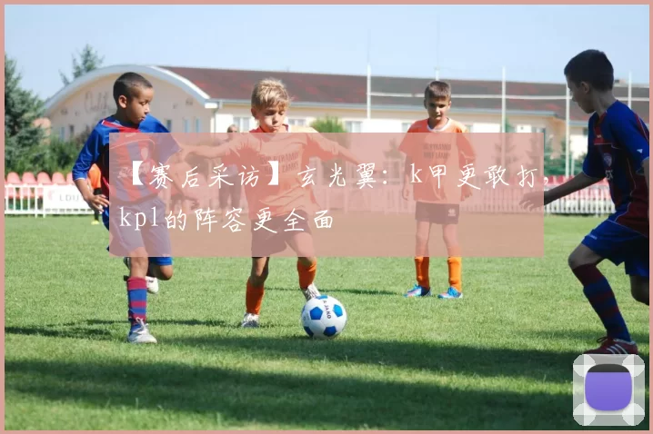 【赛后采访】玄光翼：k甲更敢打，kpl的阵容更全面