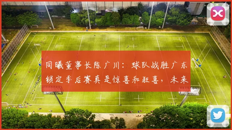 同曦董事长陈广川：球队战胜广东锁定季后赛真是惊喜和狂喜，未来将加大投入