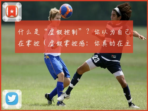 什么是“虚假控制”？你以为自己在掌控（虚假掌控感：你真的在主导吗？）