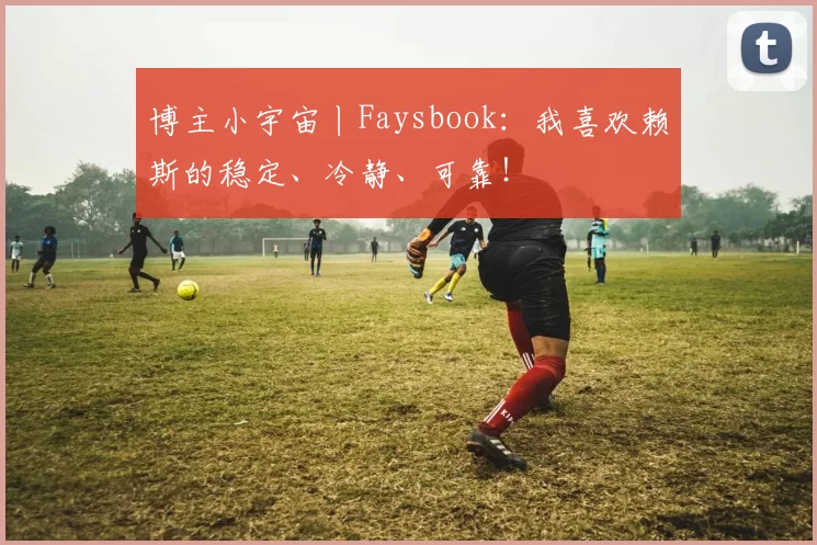 博主小宇宙丨Faysbook：我喜欢赖斯的稳定、冷静、可靠！