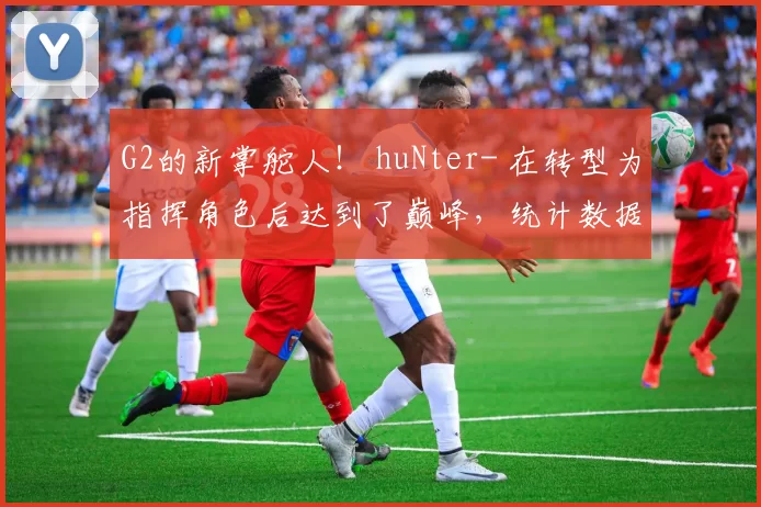 G2的新掌舵人！ huNter- 在转型为指挥角色后达到了巅峰，统计数据超越了所有其他IGL