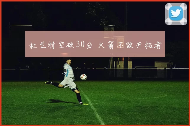 杜兰特空砍30分 火箭不敌开拓者