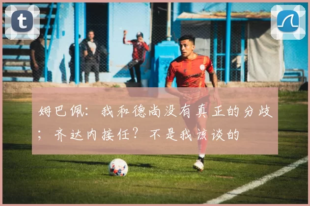 姆巴佩：我和德尚没有真正的分歧；齐达内接任？不是我该谈的