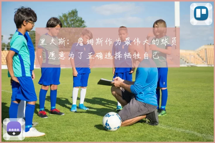 里夫斯：詹姆斯作为最伟大的球员，愿意为了正确选择牺牲自己