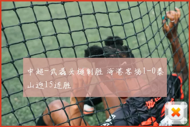 中超-武磊头槌制胜 海港客场1-0泰山迎15连胜