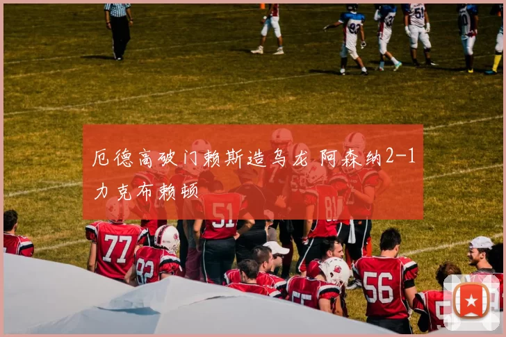 厄德高破门赖斯造乌龙 阿森纳2-1力克布赖顿