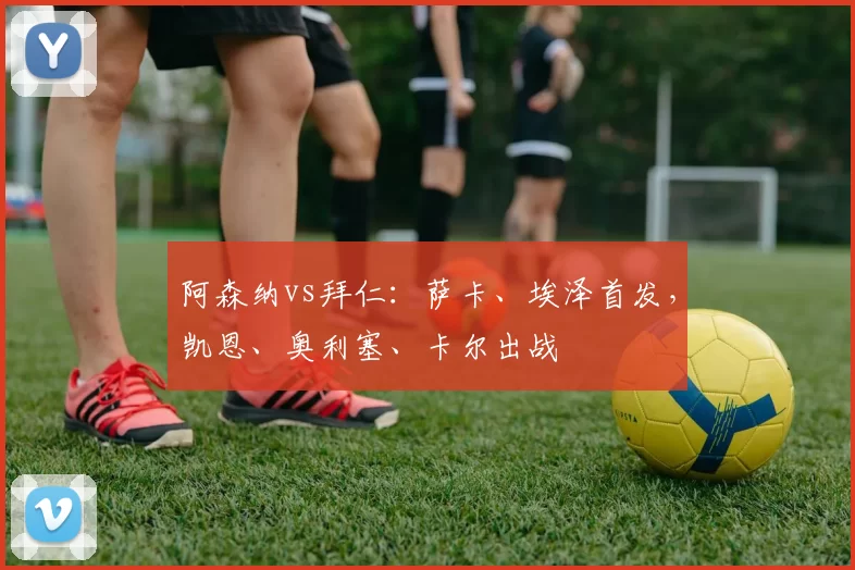 阿森纳vs拜仁：萨卡、埃泽首发，凯恩、奥利塞、卡尔出战