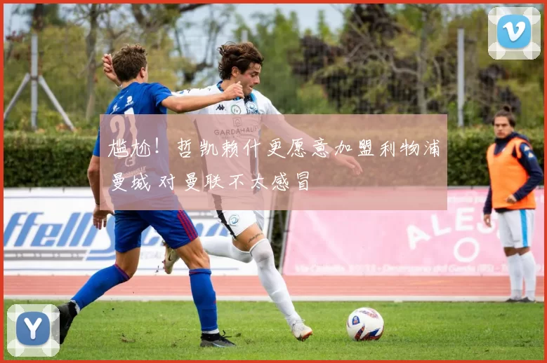 尴尬！哲凯赖什更愿意加盟利物浦曼城 对曼联不太感冒